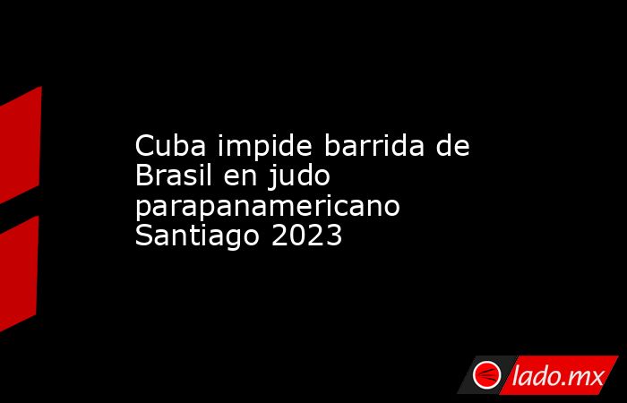 Cuba impide barrida de Brasil en judo parapanamericano Santiago 2023. Noticias en tiempo real