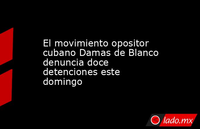 El movimiento opositor cubano Damas de Blanco denuncia doce detenciones este domingo. Noticias en tiempo real