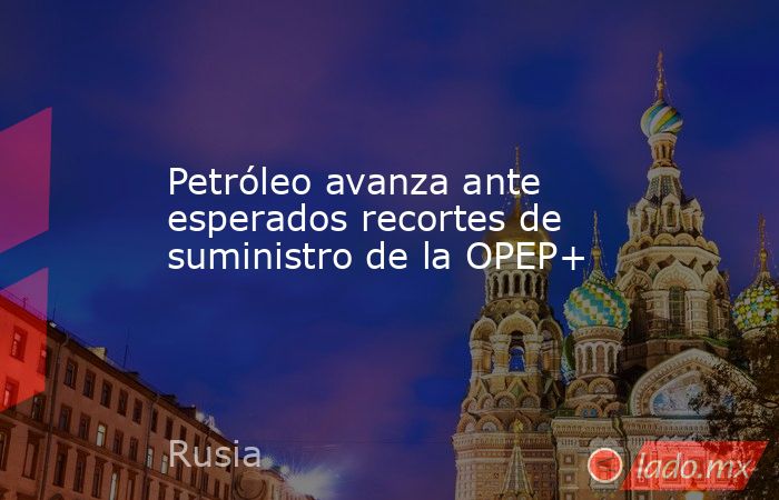 Petróleo avanza ante esperados recortes de suministro de la OPEP+. Noticias en tiempo real