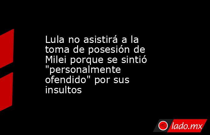 Lula no asistirá a la toma de posesión de Milei porque se sintió 