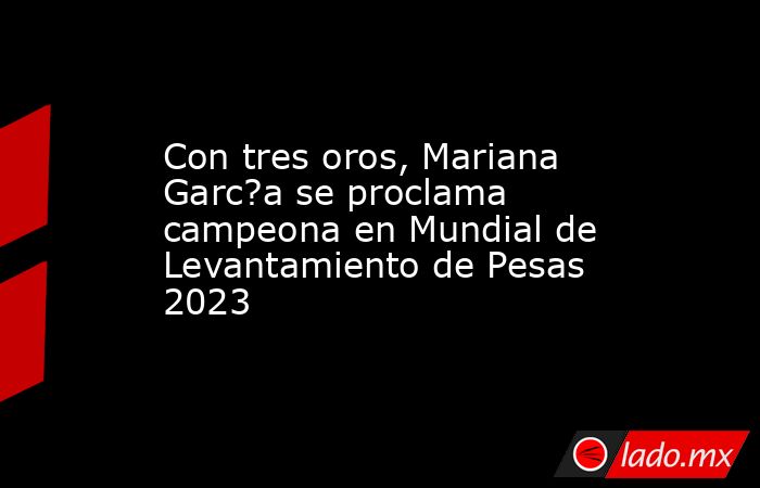 Con tres oros, Mariana Garc?a se proclama campeona en Mundial de Levantamiento de Pesas 2023. Noticias en tiempo real