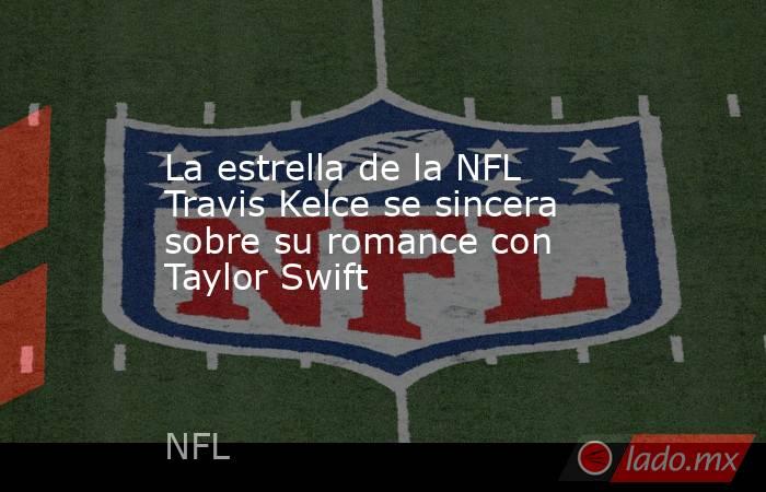 La estrella de la NFL Travis Kelce se sincera sobre su romance con Taylor Swift. Noticias en tiempo real