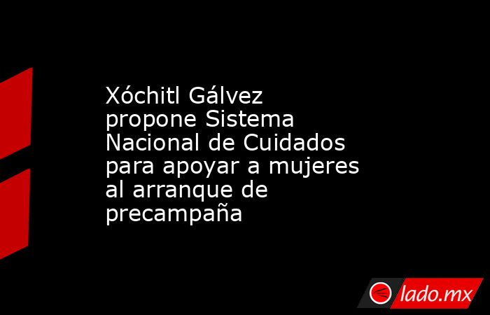 Xóchitl Gálvez propone Sistema Nacional de Cuidados para apoyar a mujeres al arranque de precampaña. Noticias en tiempo real