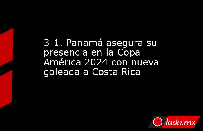 3-1. Panamá asegura su presencia en la Copa América 2024 con nueva goleada a Costa Rica. Noticias en tiempo real