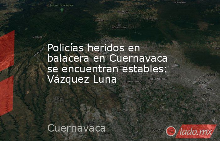 Policías heridos en balacera en Cuernavaca se encuentran estables: Vázquez Luna. Noticias en tiempo real