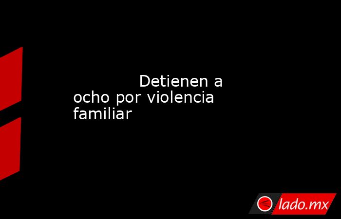             Detienen a ocho por violencia familiar            . Noticias en tiempo real