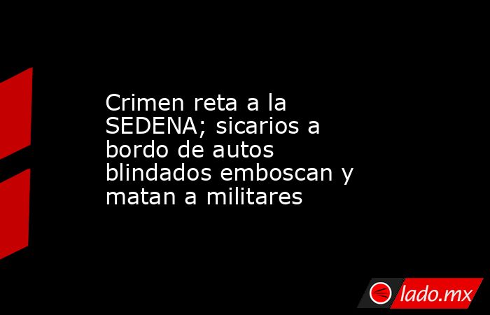 Crimen reta a la SEDENA; sicarios a bordo de autos blindados emboscan y matan a militares. Noticias en tiempo real