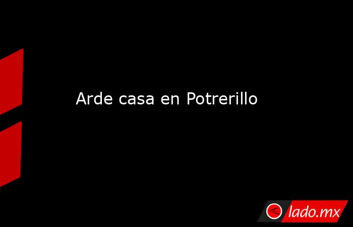 Arde casa en Potrerillo. Noticias en tiempo real