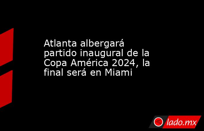 Atlanta albergará partido inaugural de la Copa América 2024, la final será en Miami. Noticias en tiempo real