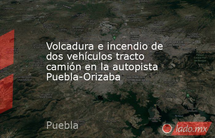 Volcadura e incendio de dos vehículos tracto camión en la autopista Puebla-Orizaba. Noticias en tiempo real