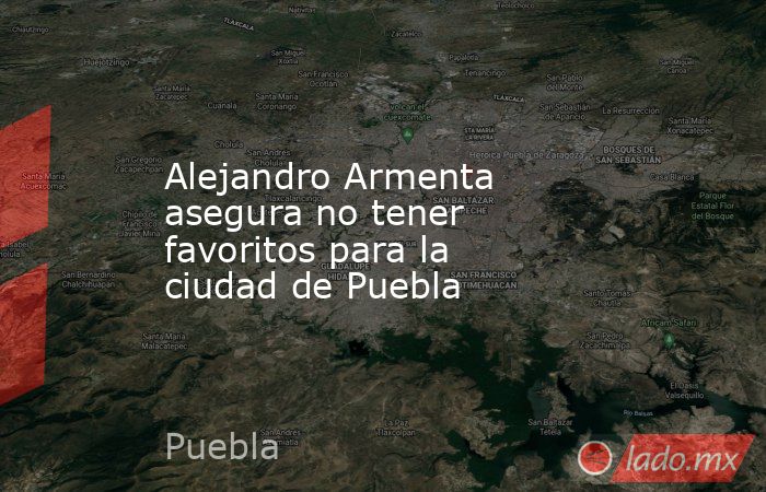 Alejandro Armenta asegura no tener favoritos para la ciudad de Puebla. Noticias en tiempo real