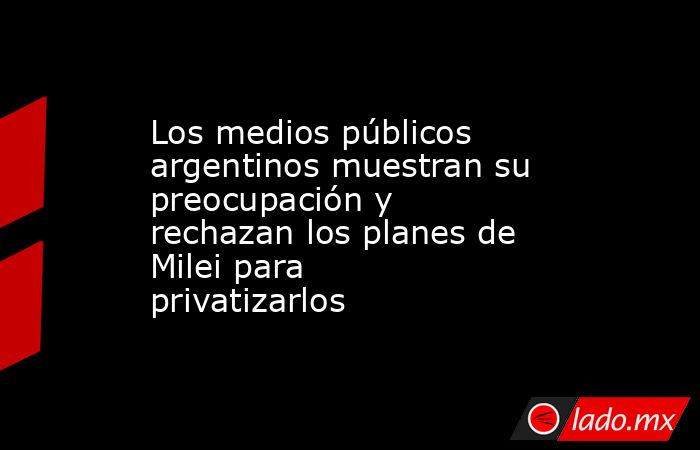 Los medios públicos argentinos muestran su preocupación y rechazan los planes de Milei para privatizarlos. Noticias en tiempo real