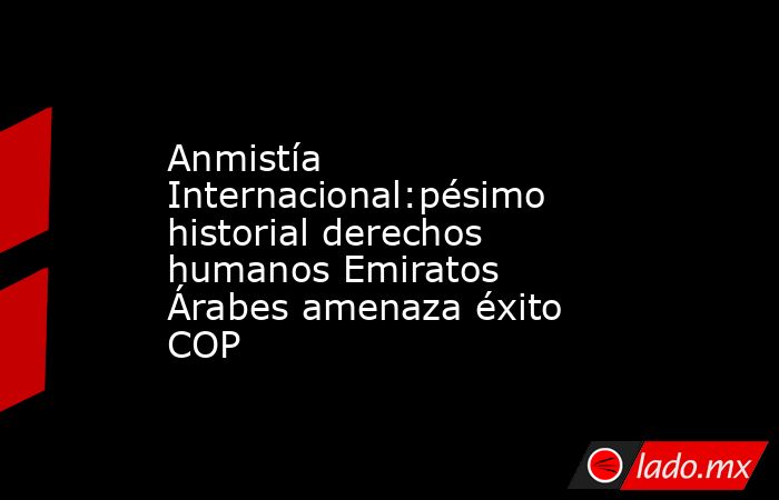 Anmistía Internacional:pésimo historial derechos humanos Emiratos Árabes amenaza éxito COP. Noticias en tiempo real