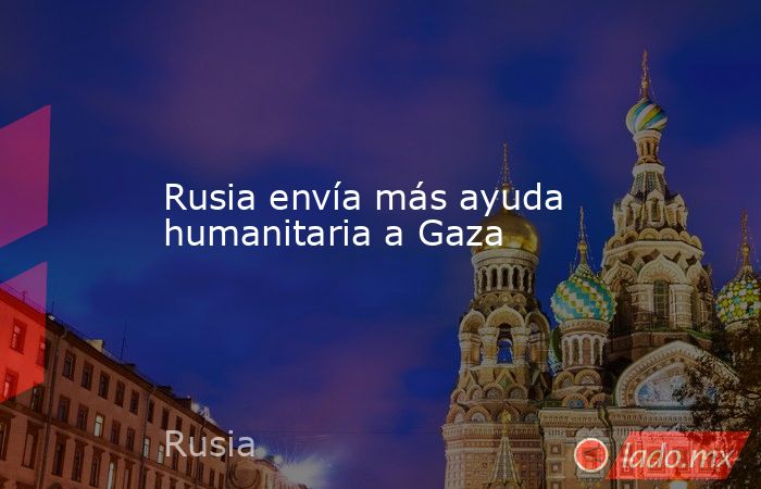 Rusia envía más ayuda humanitaria a Gaza. Noticias en tiempo real