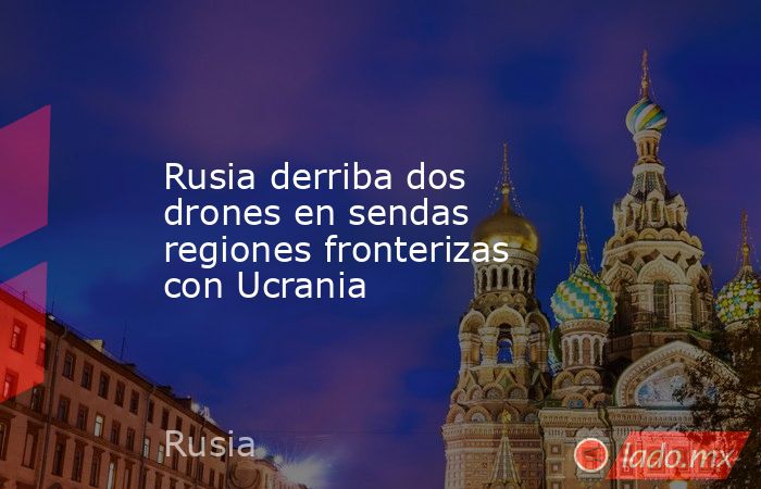 Rusia derriba dos drones en sendas regiones fronterizas con Ucrania. Noticias en tiempo real