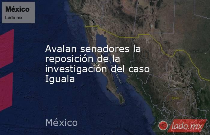 Avalan senadores la reposición de la investigación del caso Iguala. Noticias en tiempo real