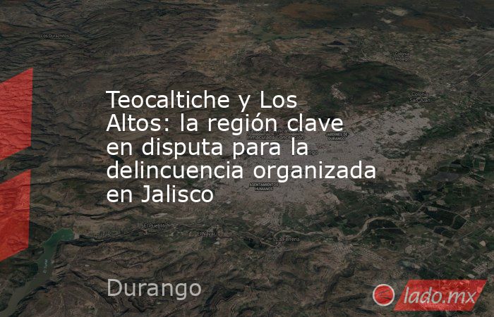 Teocaltiche y Los Altos: la región clave en disputa para la delincuencia organizada en Jalisco. Noticias en tiempo real