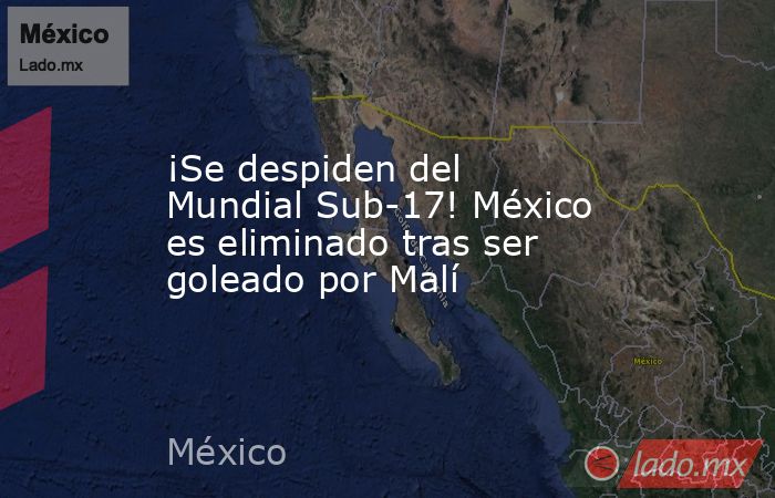 ¡Se despiden del Mundial Sub-17! México es eliminado tras ser goleado por Malí. Noticias en tiempo real
