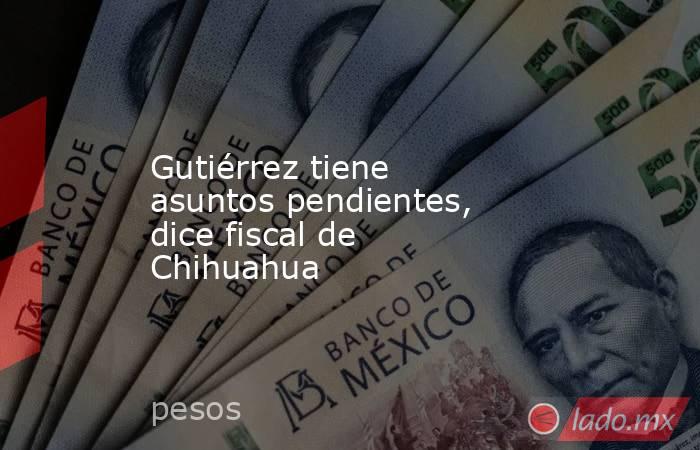 Gutiérrez tiene asuntos pendientes, dice fiscal de Chihuahua. Noticias en tiempo real