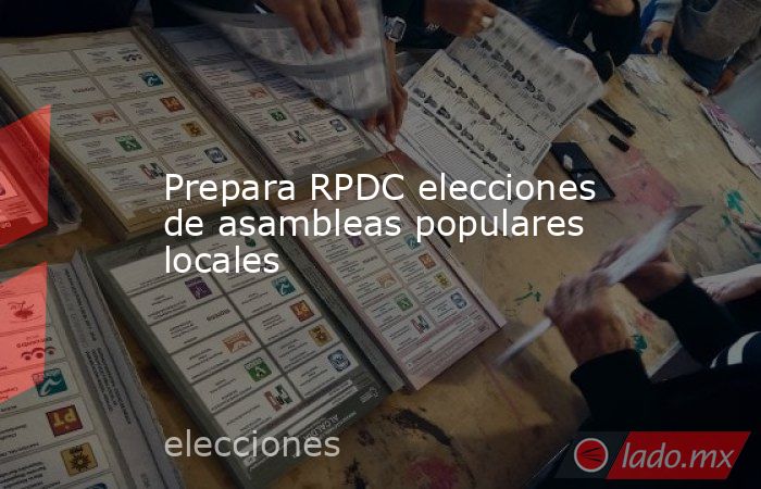 Prepara RPDC elecciones de asambleas populares locales - Lado.mx