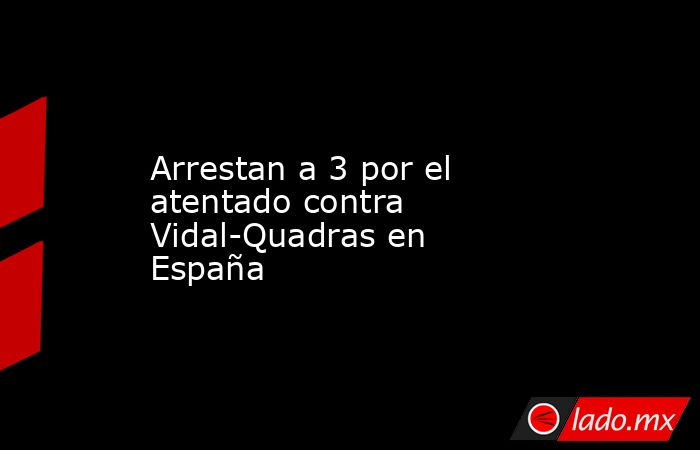Arrestan a 3 por el atentado contra Vidal-Quadras en España. Noticias en tiempo real