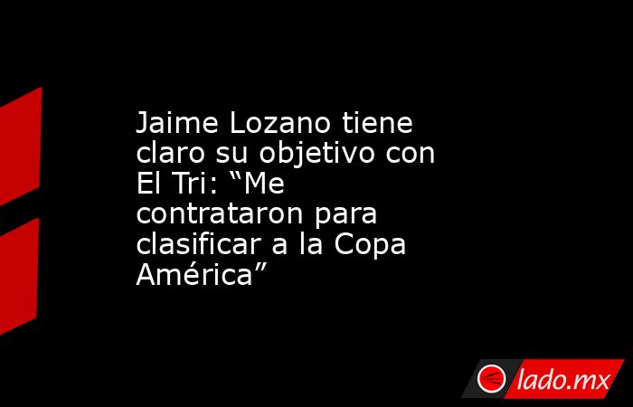 Jaime Lozano tiene claro su objetivo con El Tri: “Me contrataron para clasificar a la Copa América”. Noticias en tiempo real