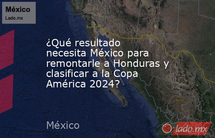 ¿Qué resultado necesita México para remontarle a Honduras y clasificar a la Copa América 2024?. Noticias en tiempo real