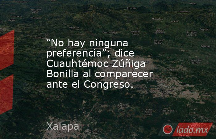 “No hay ninguna preferencia”; dice Cuauhtémoc Zúñiga Bonilla al comparecer ante el Congreso.. Noticias en tiempo real