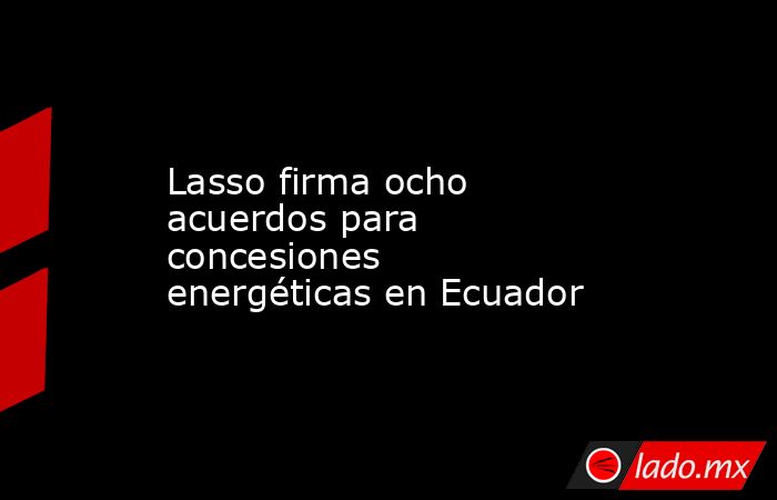 Lasso firma ocho acuerdos para concesiones energéticas en Ecuador. Noticias en tiempo real