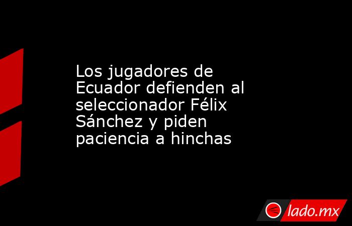 Los jugadores de Ecuador defienden al seleccionador Félix Sánchez y piden paciencia a hinchas. Noticias en tiempo real