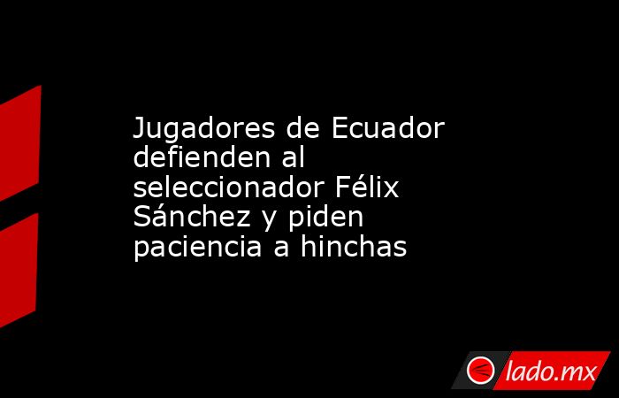 Jugadores de Ecuador defienden al seleccionador Félix Sánchez y piden paciencia a hinchas. Noticias en tiempo real
