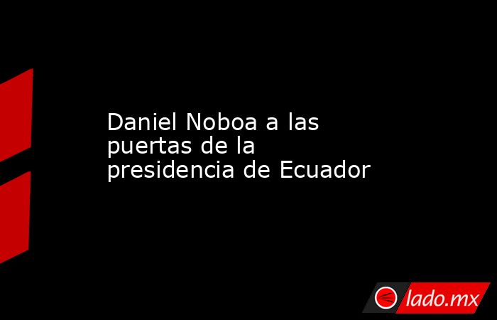 Daniel Noboa a las puertas de la presidencia de Ecuador. Noticias en tiempo real