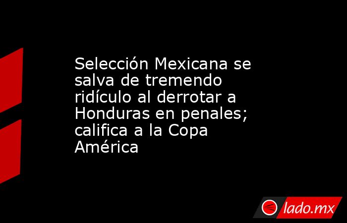 Selección Mexicana se salva de tremendo ridículo al derrotar a Honduras en penales; califica a la Copa América. Noticias en tiempo real