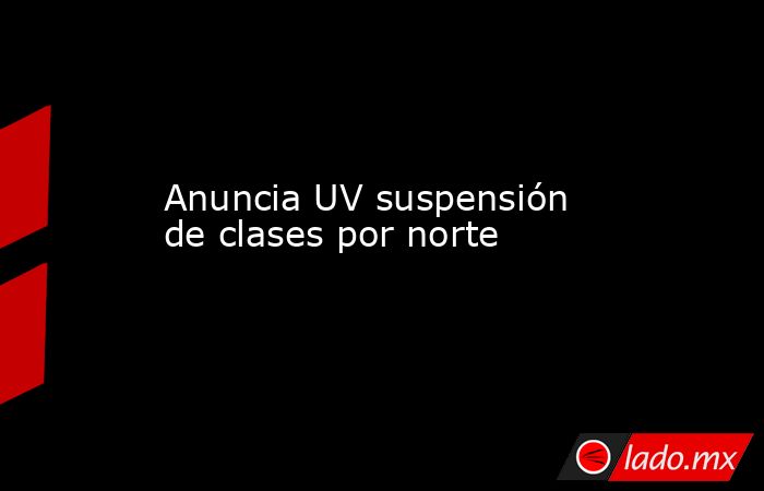 Anuncia UV suspensión de clases por norte. Noticias en tiempo real