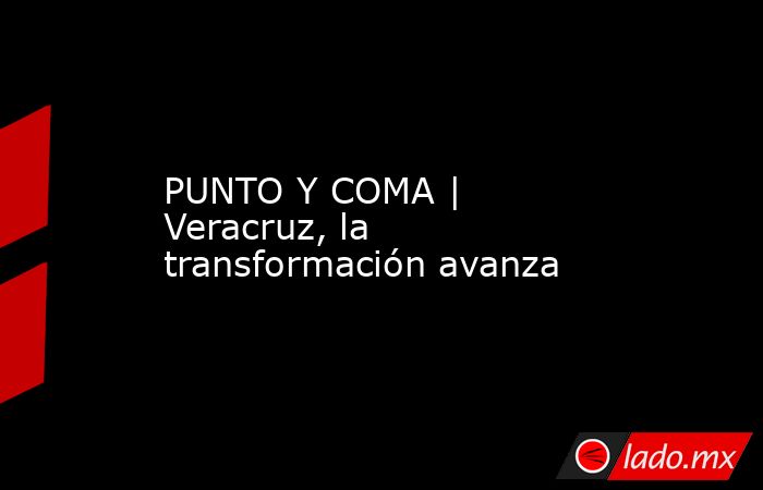 PUNTO Y COMA | Veracruz, la transformación avanza. Noticias en tiempo real
