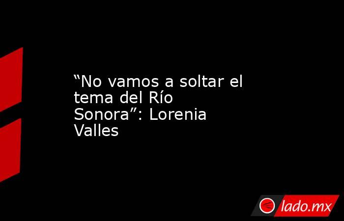 “No vamos a soltar el tema del Río Sonora”: Lorenia Valles. Noticias en tiempo real