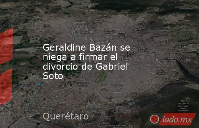 Geraldine Bazán se niega a firmar el divorcio de Gabriel Soto. Noticias en tiempo real