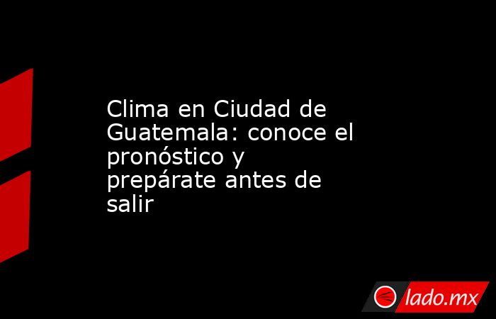 Clima en Ciudad de Guatemala: conoce el pronóstico y prepárate antes de salir. Noticias en tiempo real