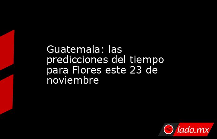 Guatemala: las predicciones del tiempo para Flores este 23 de noviembre. Noticias en tiempo real