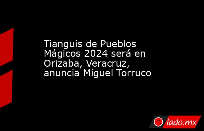 Tianguis de Pueblos Mágicos 2024 será en Orizaba, Veracruz, anuncia Miguel Torruco. Noticias en tiempo real