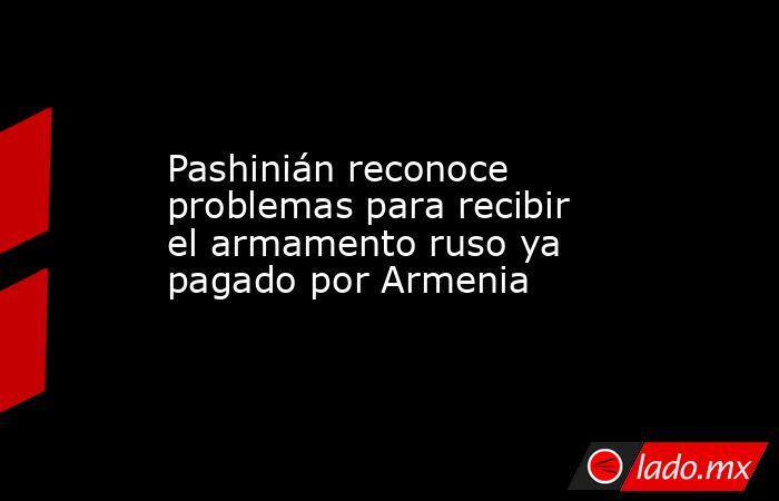 Pashinián reconoce problemas para recibir el armamento ruso ya pagado por Armenia. Noticias en tiempo real