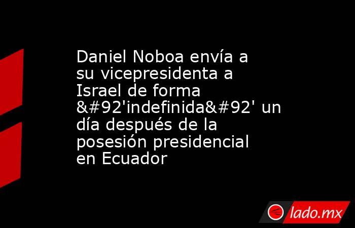 Daniel Noboa envía a su vicepresidenta a Israel de forma \'indefinida\' un día después de la posesión presidencial en Ecuador. Noticias en tiempo real