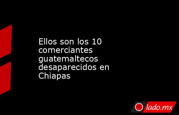 Ellos son los 10 comerciantes guatemaltecos desaparecidos en Chiapas. Noticias en tiempo real
