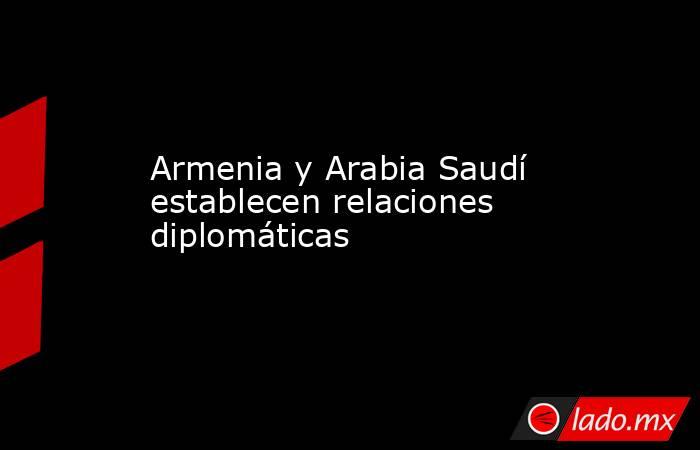 Armenia y Arabia Saudí establecen relaciones diplomáticas. Noticias en tiempo real