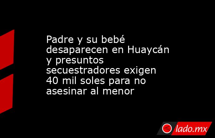 Padre y su bebé desaparecen en Huaycán y presuntos secuestradores exigen 40 mil soles para no asesinar al menor. Noticias en tiempo real