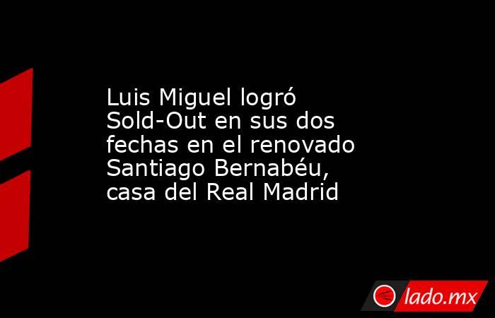 Luis Miguel logró Sold-Out en sus dos fechas en el renovado Santiago Bernabéu, casa del Real Madrid. Noticias en tiempo real