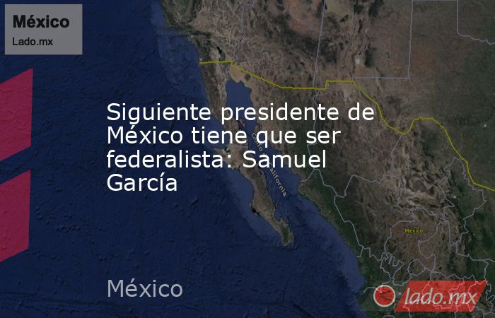 Siguiente presidente de México tiene que ser federalista: Samuel García. Noticias en tiempo real