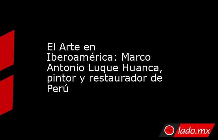 El Arte en Iberoamérica: Marco Antonio Luque Huanca, pintor y restaurador de Perú. Noticias en tiempo real