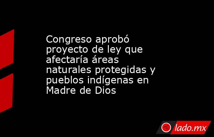 Congreso aprobó proyecto de ley que afectaría áreas naturales protegidas y pueblos indígenas en Madre de Dios. Noticias en tiempo real