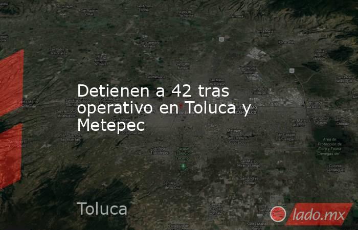 Detienen a 42 tras operativo en Toluca y Metepec. Noticias en tiempo real